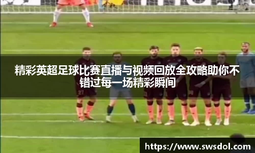 精彩英超足球比赛直播与视频回放全攻略助你不错过每一场精彩瞬间