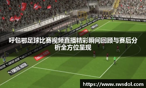 呼包鄂足球比赛视频直播精彩瞬间回顾与赛后分析全方位呈现
