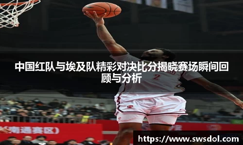 中国红队与埃及队精彩对决比分揭晓赛场瞬间回顾与分析
